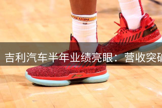 吉利汽车半年业绩亮眼：营收突破1700亿 净利飙升近五成