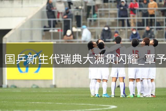 国乒新生代瑞典大满贯闪耀 覃予萱力克伊藤美诚创佳绩