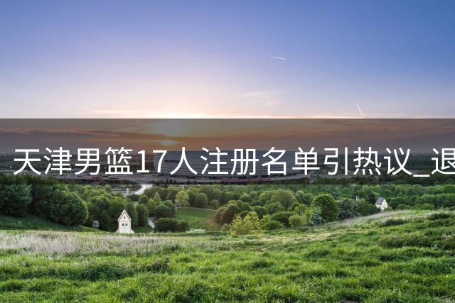 天津男篮17人注册名单引热议 退役转战娱乐圈球员重返CBA