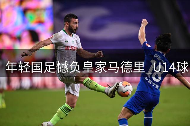 年轻国足憾负皇家马德里 U14球队对阵强敌展现韧性
