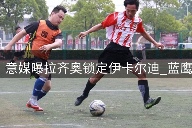 意媒曝拉齐奥锁定伊卡尔迪 蓝鹰补强锋线瞄准两大目标