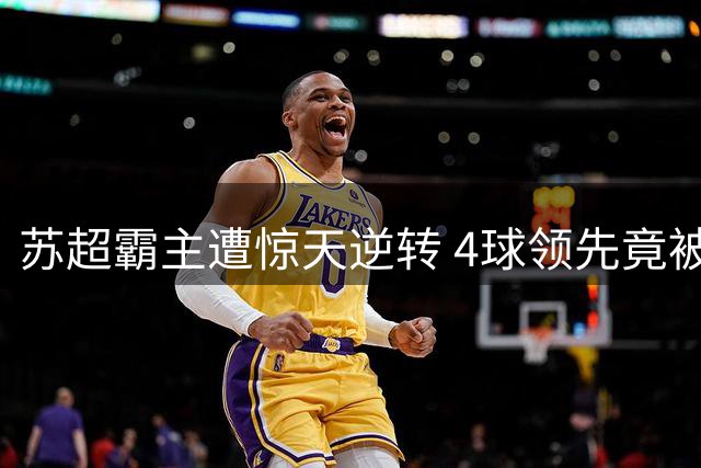 苏超霸主遭惊天逆转 4球领先竟被5球翻盘