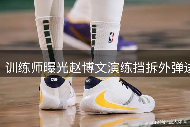 训练师曝光赵博文演练挡拆外弹进攻技巧
