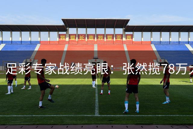 足彩专家战绩亮眼：张然揽78万大奖 真人侃球获62万