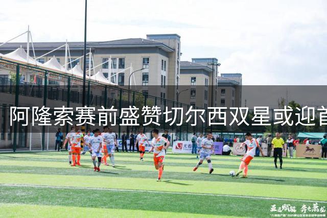 阿隆索赛前盛赞切尔西双星或迎首秀机会
